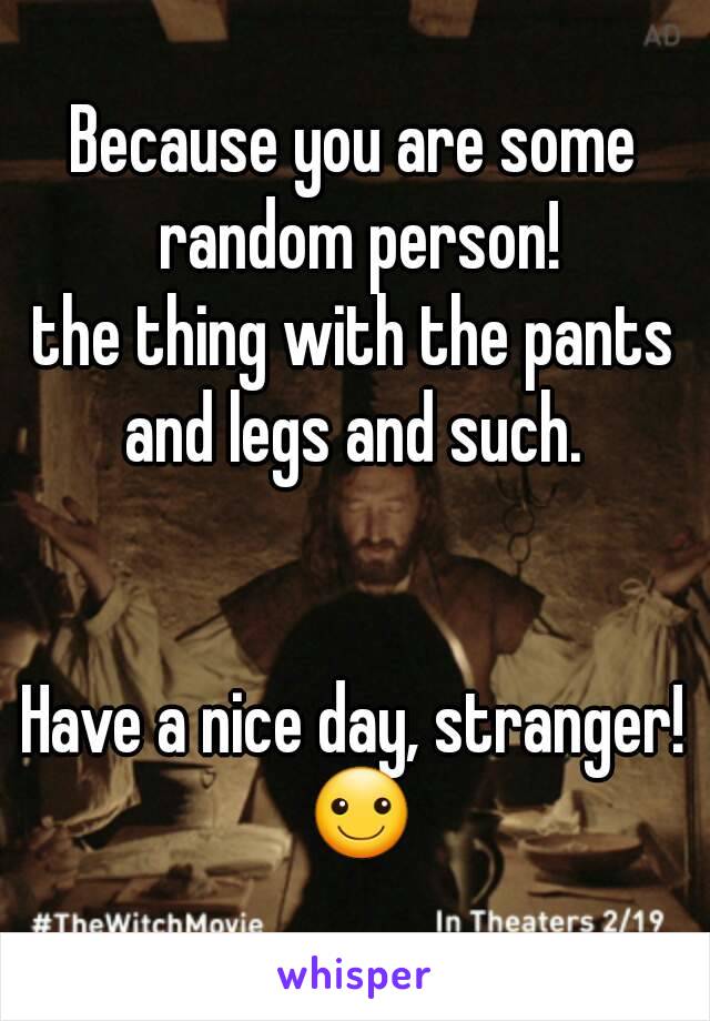 Because you are some random person!
the thing with the pants and legs and such. 


Have a nice day, stranger! ☺