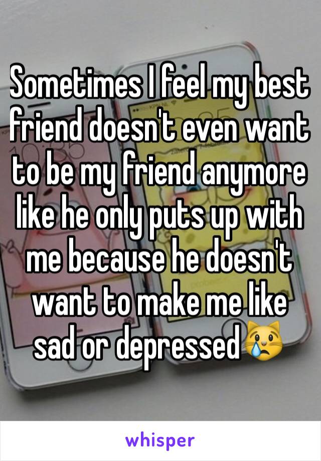 Sometimes I feel my best friend doesn't even want to be my friend anymore like he only puts up with me because he doesn't want to make me like sad or depressed😿