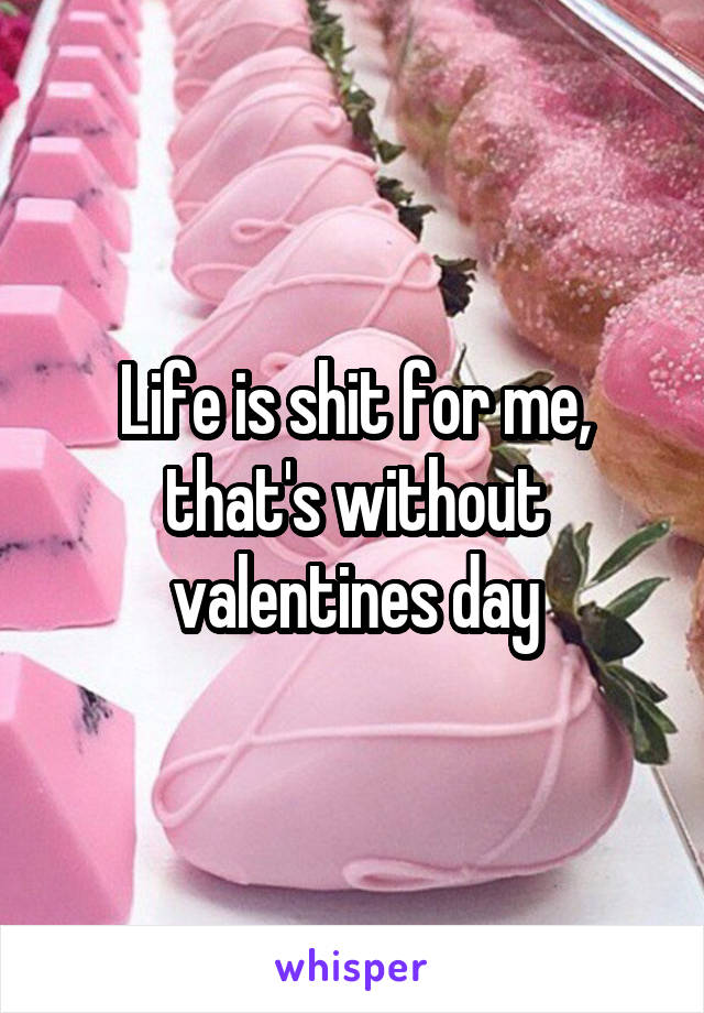 Life is shit for me, that's without valentines day