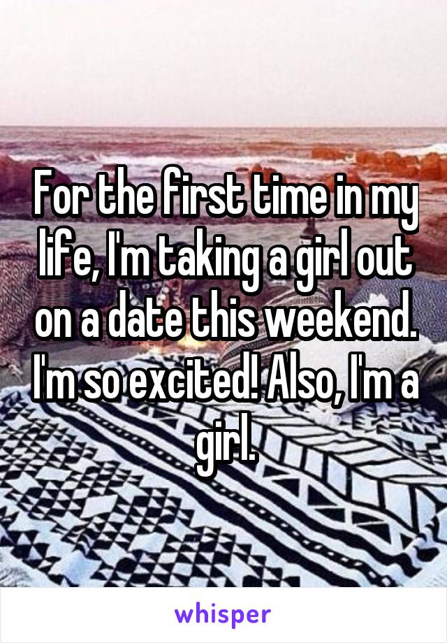 For the first time in my life, I'm taking a girl out on a date this weekend. I'm so excited! Also, I'm a girl.