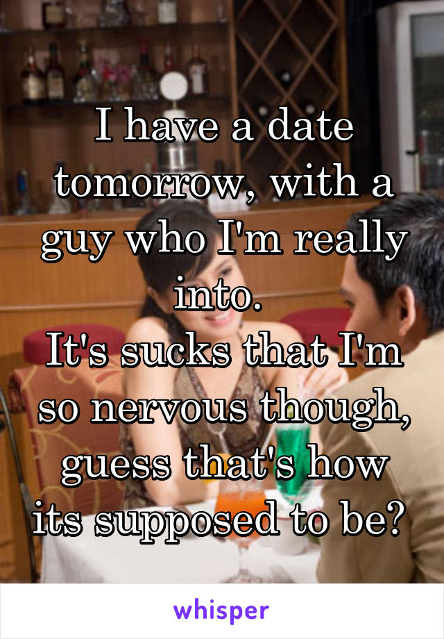 I have a date tomorrow, with a guy who I'm really into. 
It's sucks that I'm so nervous though, guess that's how its supposed to be? 