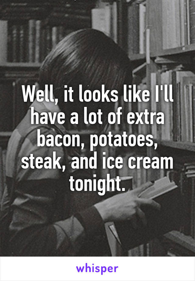 Well, it looks like I'll have a lot of extra bacon, potatoes, steak, and ice cream tonight.