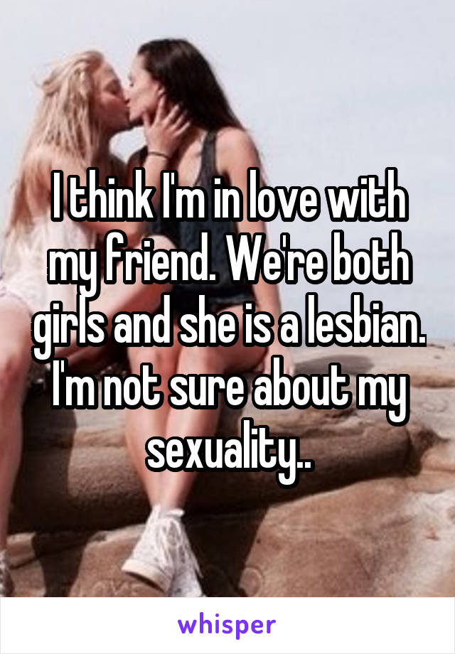 I think I'm in love with my friend. We're both girls and she is a lesbian. I'm not sure about my sexuality..
