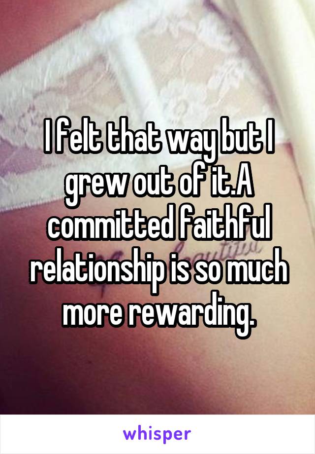 I felt that way but I grew out of it.A committed faithful relationship is so much more rewarding.
