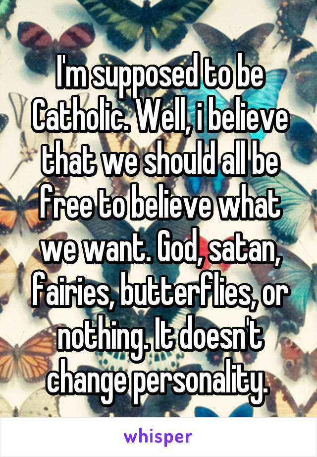 I'm supposed to be Catholic. Well, i believe that we should all be free to believe what we want. God, satan, fairies, butterflies, or nothing. It doesn't change personality. 