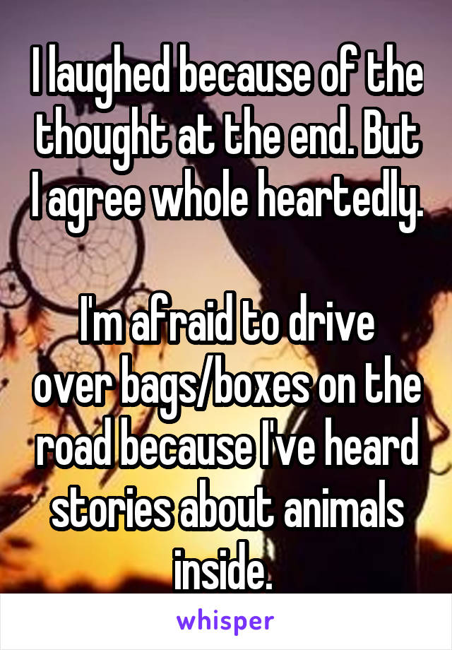 I laughed because of the thought at the end. But I agree whole heartedly. 
I'm afraid to drive over bags/boxes on the road because I've heard stories about animals inside. 