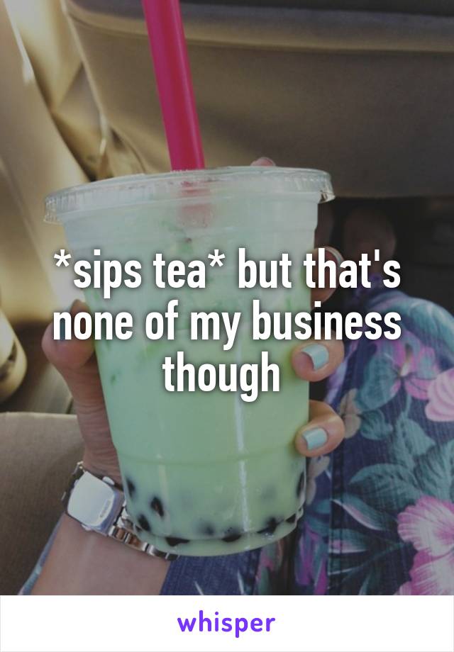 *sips tea* but that's none of my business though 