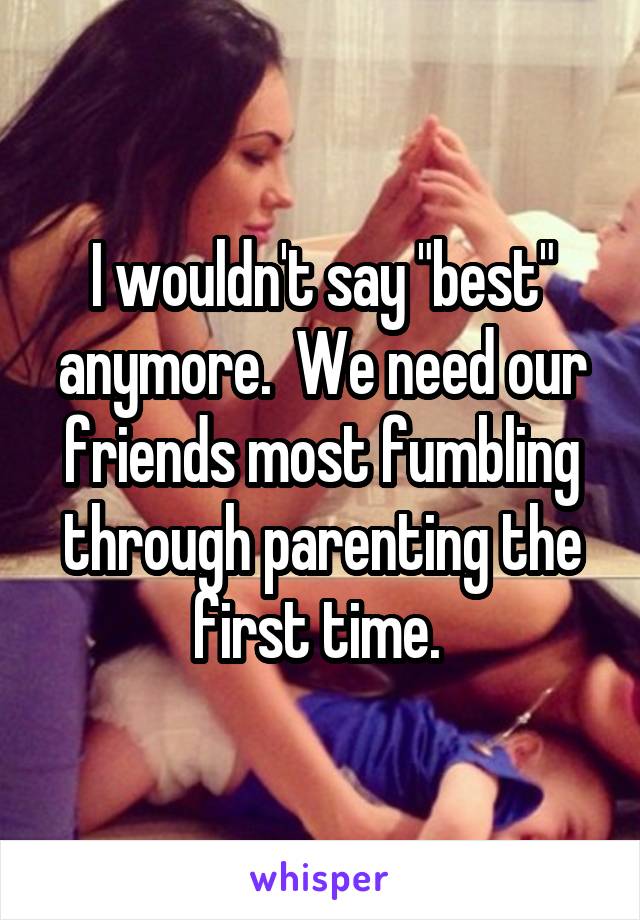 I wouldn't say "best" anymore.  We need our friends most fumbling through parenting the first time. 