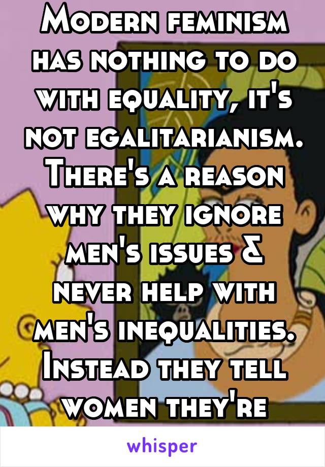 Modern feminism has nothing to do with equality, it's not egalitarianism. There's a reason why they ignore men's issues & never help with men's inequalities. Instead they tell women they're oppressed