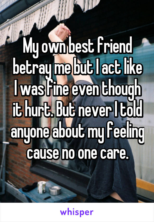 My own best friend betray me but I act like I was fine even though it hurt. But never I told anyone about my feeling cause no one care.
