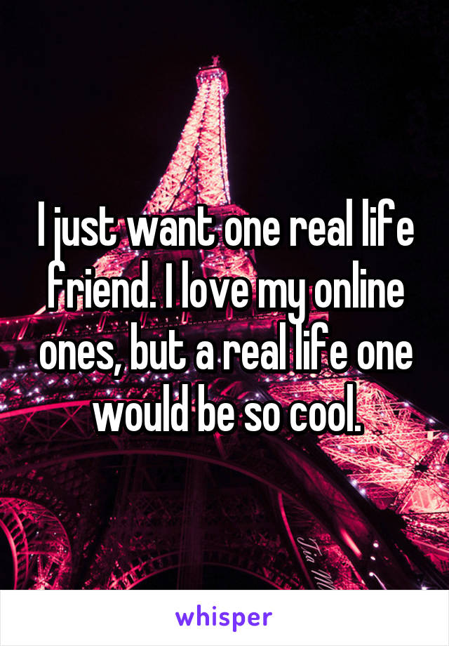I just want one real life friend. I love my online ones, but a real life one would be so cool.