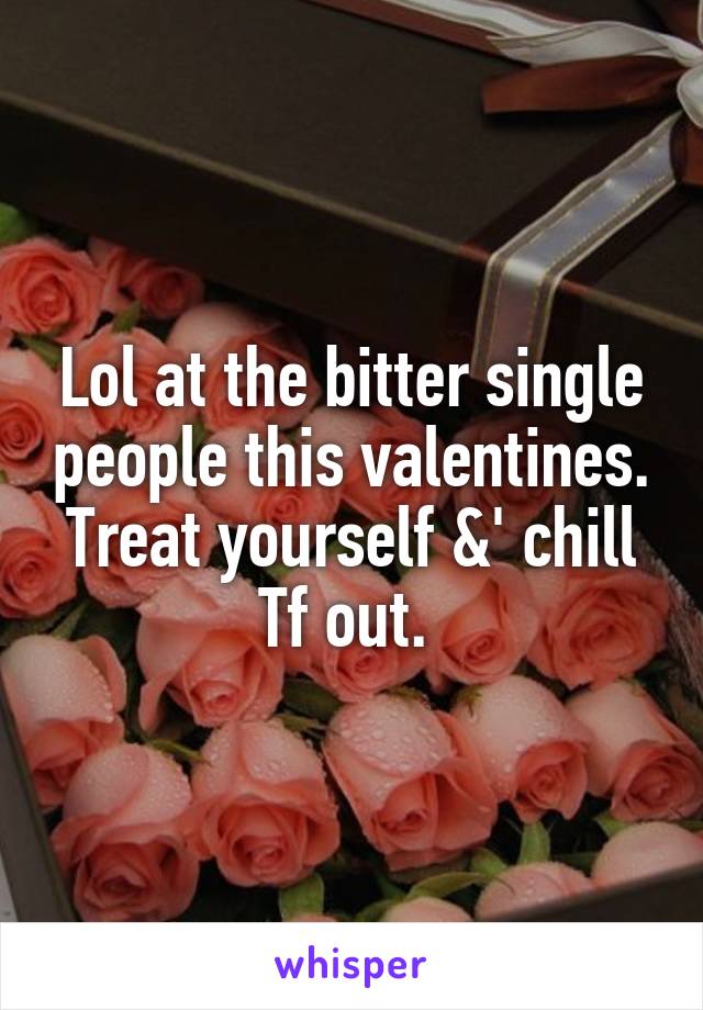 Lol at the bitter single people this valentines. Treat yourself &' chill Tf out. 