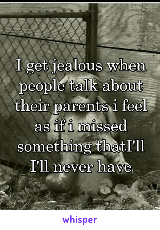I get jealous when people talk about their parents i feel as if i missed something thatI'll I'll never have