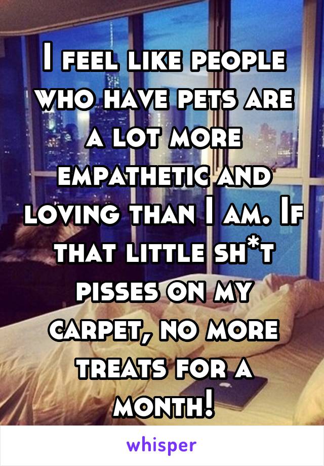 I feel like people who have pets are a lot more empathetic and loving than I am. If that little sh*t pisses on my carpet, no more treats for a month!