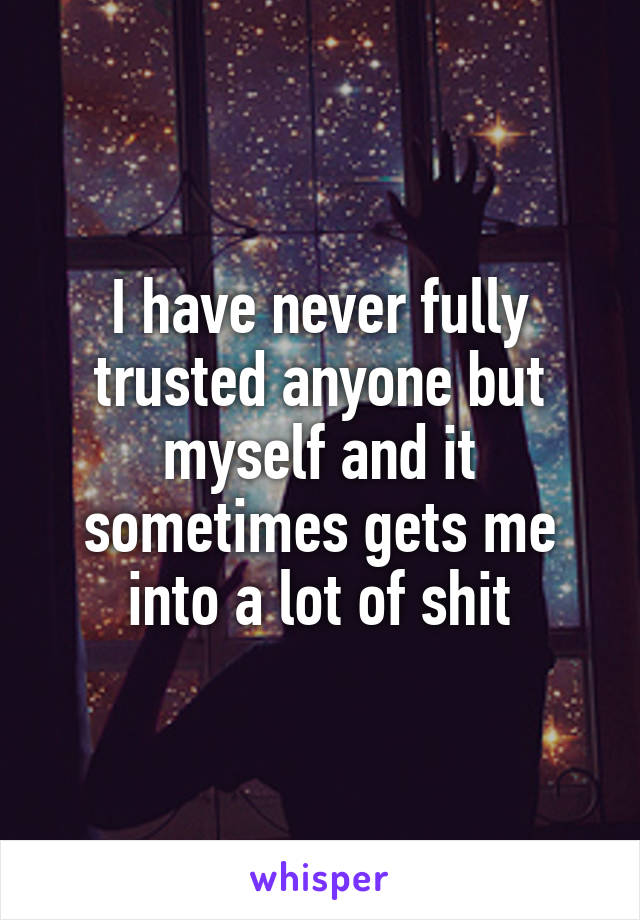 I have never fully trusted anyone but myself and it sometimes gets me into a lot of shit