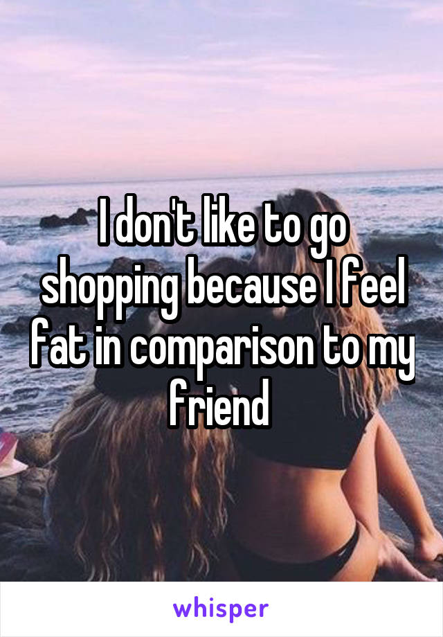 I don't like to go shopping because I feel fat in comparison to my friend 