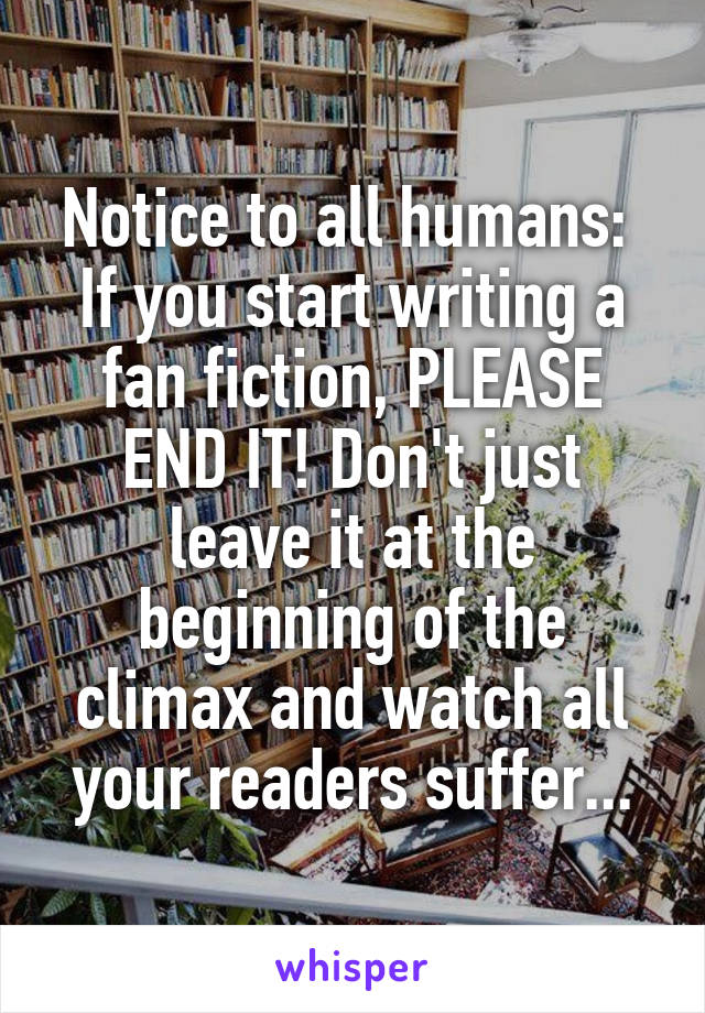 Notice to all humans: 
If you start writing a fan fiction, PLEASE END IT! Don't just leave it at the beginning of the climax and watch all your readers suffer...