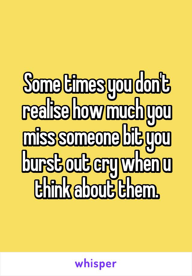Some times you don't realise how much you miss someone bit you burst out cry when u think about them.