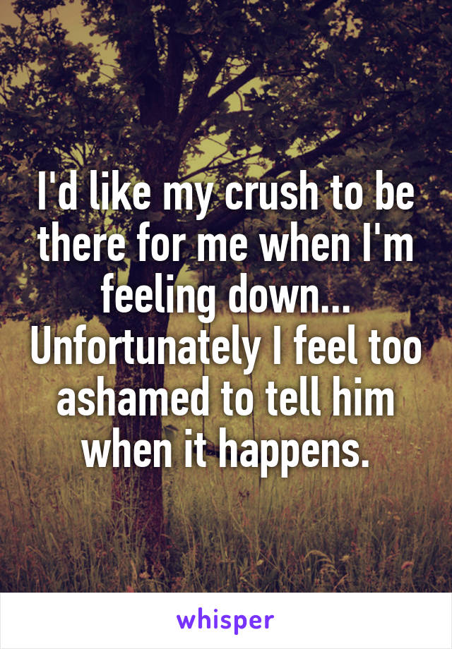 I'd like my crush to be there for me when I'm feeling down... Unfortunately I feel too ashamed to tell him when it happens.