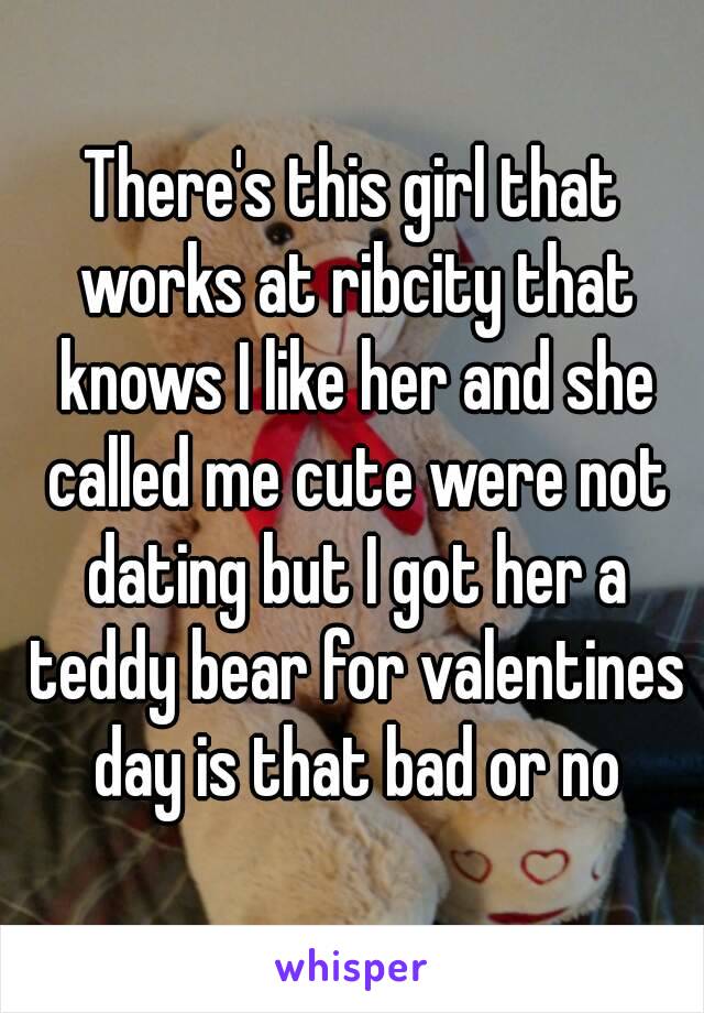 There's this girl that works at ribcity that knows I like her and she called me cute were not dating but I got her a teddy bear for valentines day is that bad or no