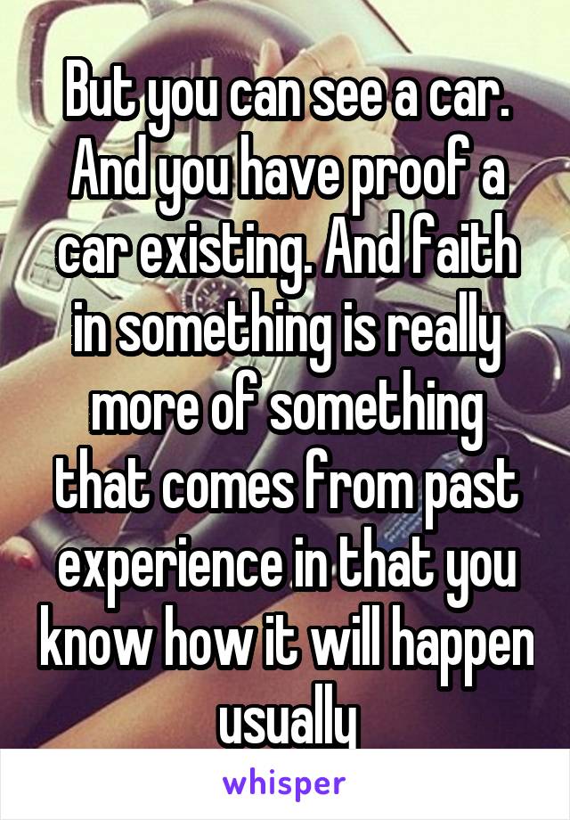 But you can see a car. And you have proof a car existing. And faith in something is really more of something that comes from past experience in that you know how it will happen usually
