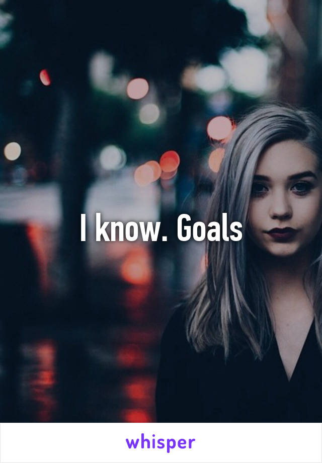 I know. Goals