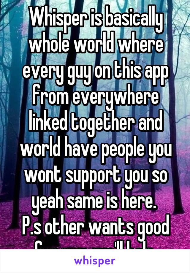 Whisper is basically whole world where every guy on this app from everywhere linked together and world have people you wont support you so yeah same is here. 
P.s other wants good for you, we'll help.