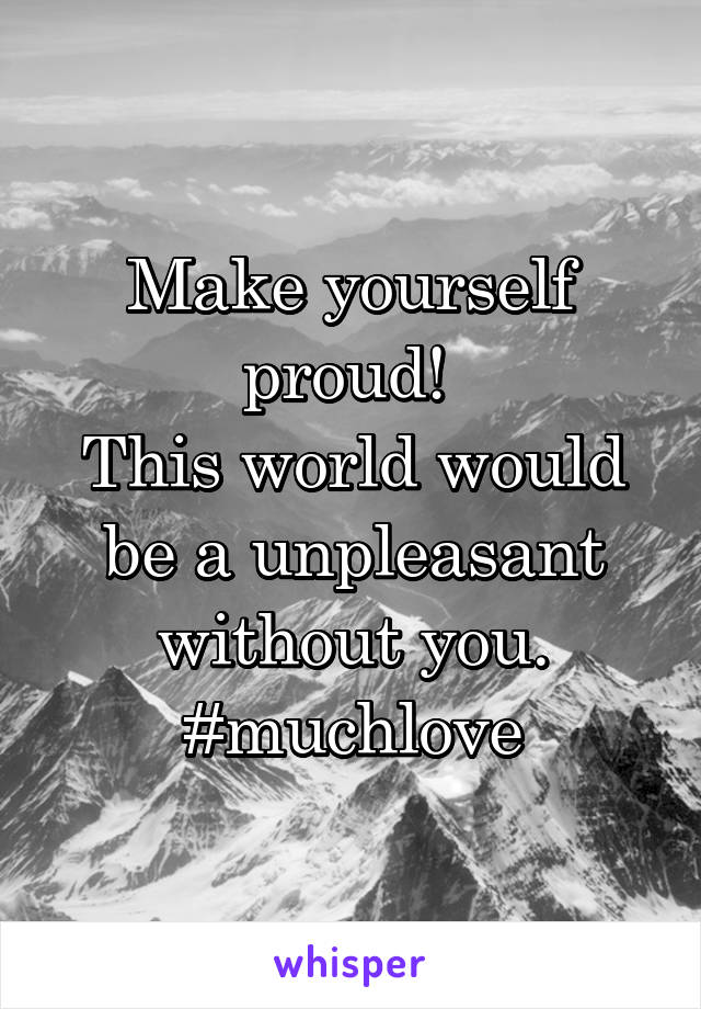 Make yourself proud! 
This world would be a unpleasant without you. #muchlove