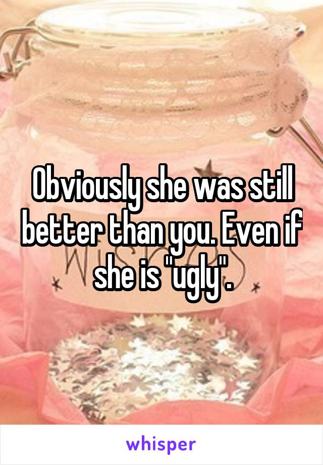 Obviously she was still better than you. Even if she is "ugly".