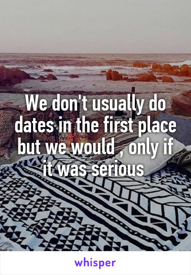 We don't usually do dates in the first place but we would , only if it was serious 