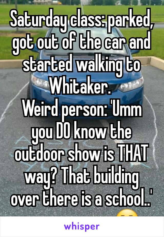 Saturday class: parked, got out of the car and started walking to Whitaker. 
Weird person: 'Umm you DO know the outdoor show is THAT way? That building over there is a school..'
.........ummmmm😒