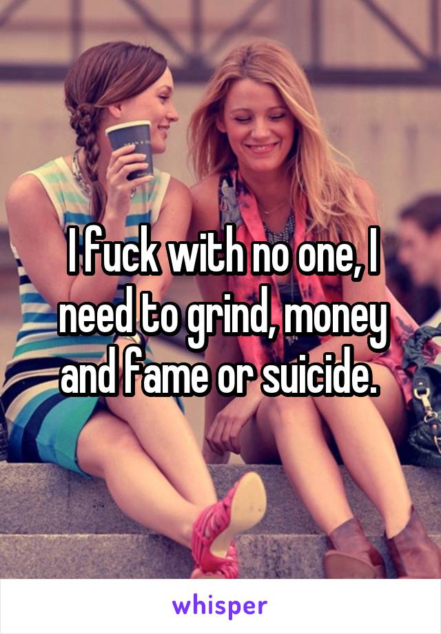 I fuck with no one, I need to grind, money and fame or suicide. 