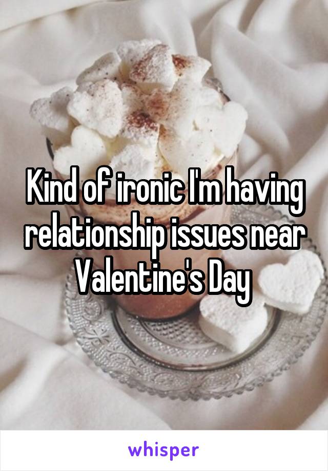 Kind of ironic I'm having relationship issues near Valentine's Day 