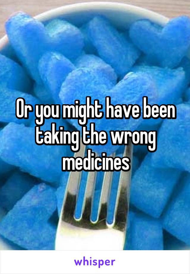 Or you might have been taking the wrong medicines