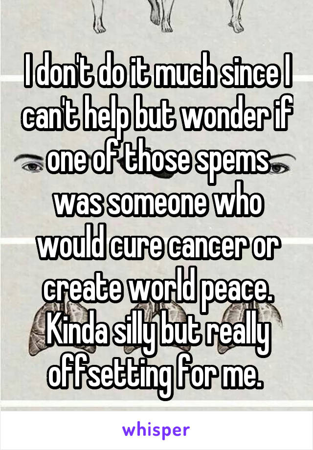 I don't do it much since I can't help but wonder if one of those spems was someone who would cure cancer or create world peace. Kinda silly but really offsetting for me. 