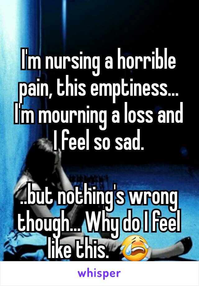 I'm nursing a horrible pain, this emptiness... I'm mourning a loss and I feel so sad.

..but nothing's wrong though... Why do I feel like this.  😭