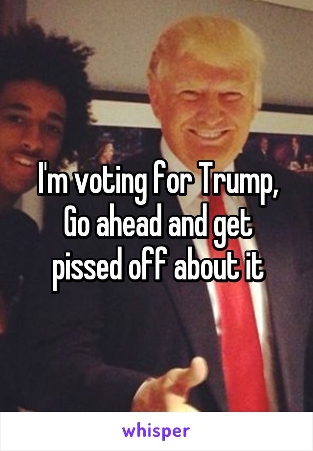 I'm voting for Trump,
Go ahead and get pissed off about it