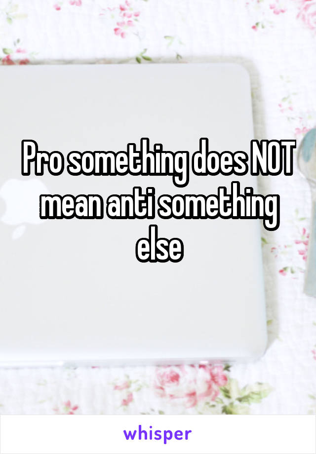 Pro something does NOT mean anti something else
