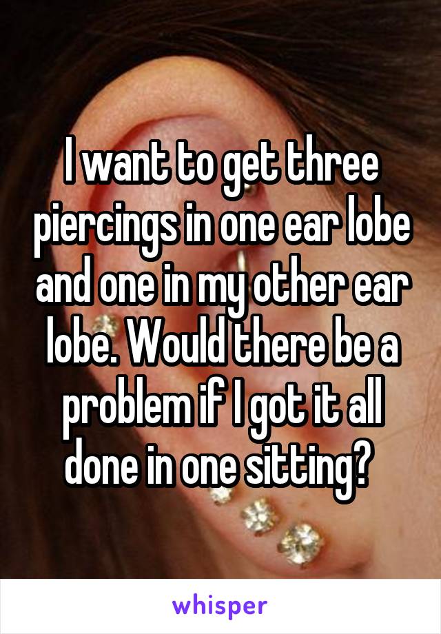 I want to get three piercings in one ear lobe and one in my other ear lobe. Would there be a problem if I got it all done in one sitting? 