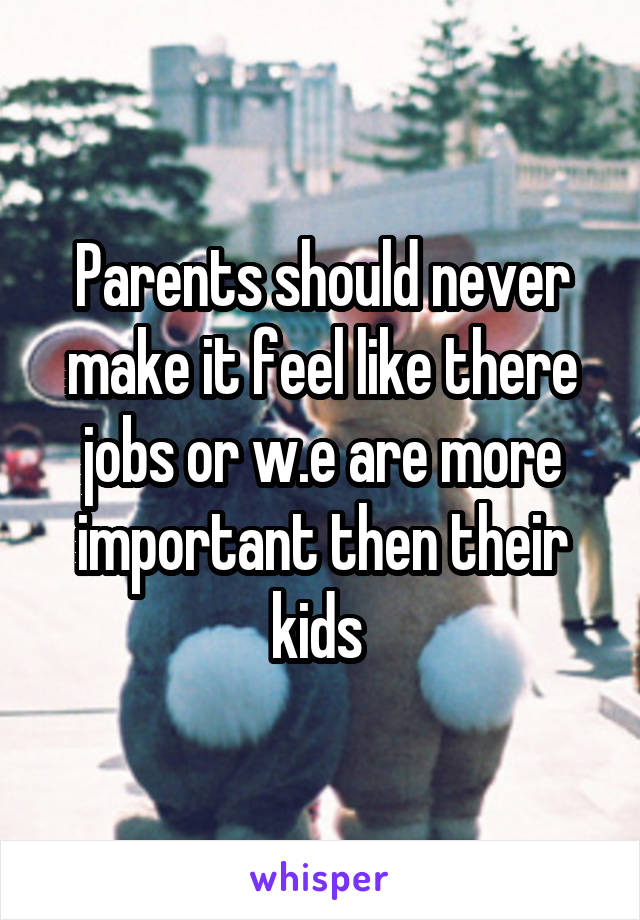 Parents should never make it feel like there jobs or w.e are more important then their kids 