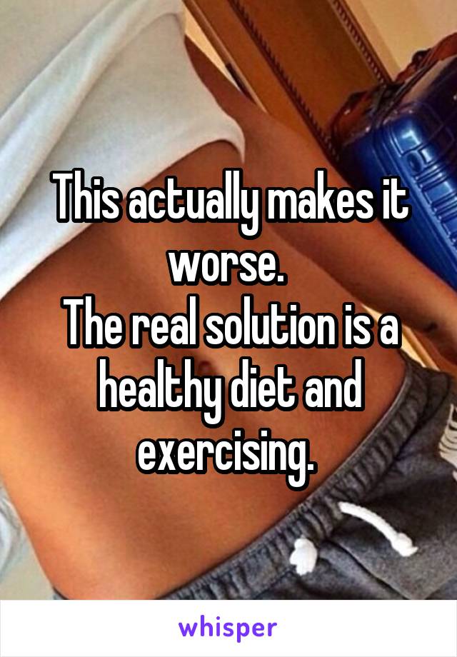 This actually makes it worse. 
The real solution is a healthy diet and exercising. 