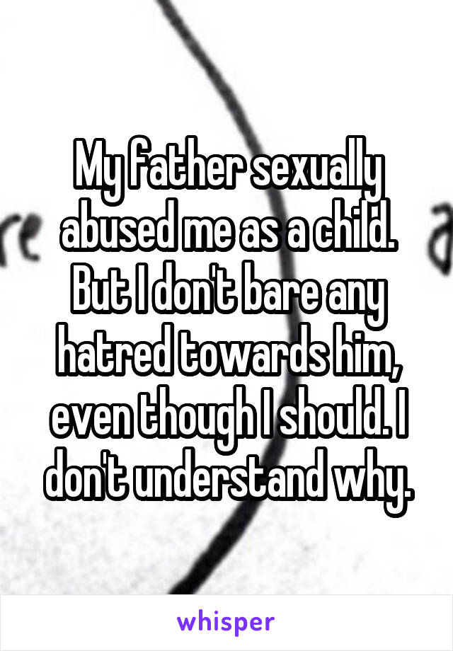 My father sexually abused me as a child. But I don't bare any hatred towards him, even though I should. I don't understand why.