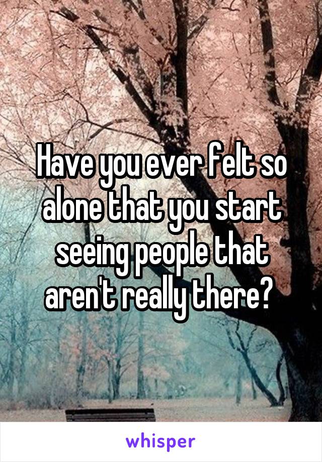 Have you ever felt so alone that you start seeing people that aren't really there? 