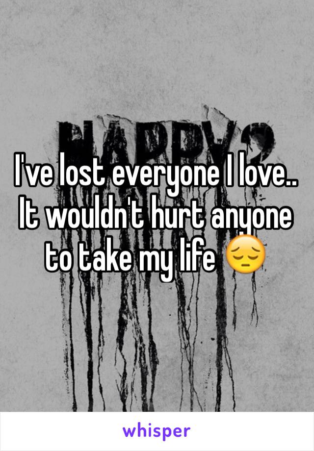 I've lost everyone I love.. It wouldn't hurt anyone to take my life 😔