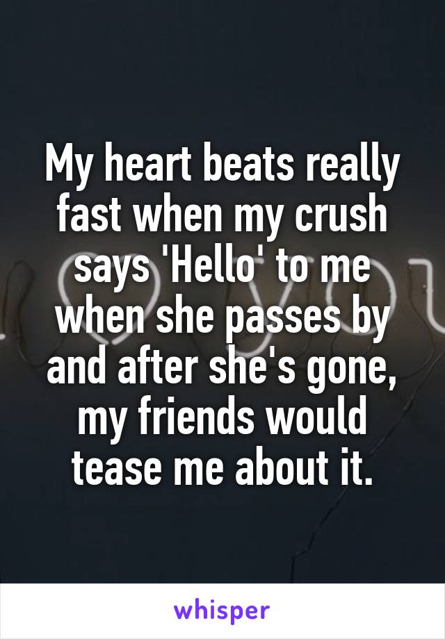 My heart beats really fast when my crush says 'Hello' to me when she passes by and after she's gone, my friends would tease me about it.