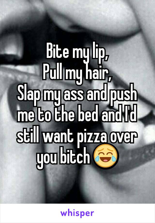 Bite my lip,
Pull my hair,
Slap my ass and push me to the bed and I'd still want pizza over you bitch 😂