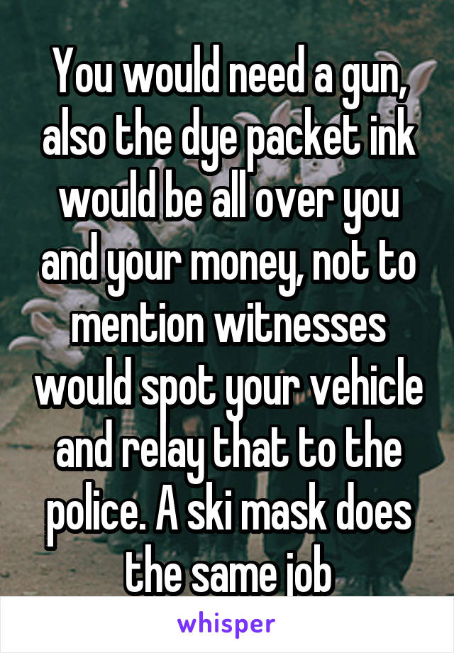You would need a gun, also the dye packet ink would be all over you and your money, not to mention witnesses would spot your vehicle and relay that to the police. A ski mask does the same job