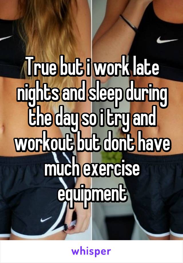 True but i work late nights and sleep during the day so i try and workout but dont have much exercise equipment