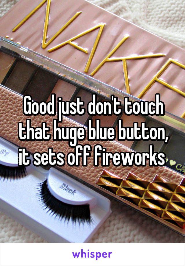 Good just don't touch that huge blue button, it sets off fireworks 