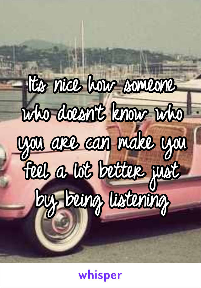 Its nice how someone who doesn't know who you are can make you feel a lot better just by being listening